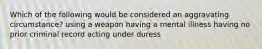 Which of the following would be considered an aggravating circumstance? using a weapon having a mental illness having no prior criminal record acting under duress