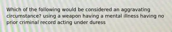 Which of the following would be considered an aggravating circumstance? using a weapon having a mental illness having no prior criminal record acting under duress