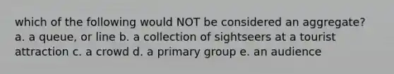 which of the following would NOT be considered an aggregate? a. a queue, or line b. a collection of sightseers at a tourist attraction c. a crowd d. a primary group e. an audience