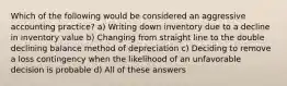 Which of the following would be considered an aggressive accounting practice? a) Writing down inventory due to a decline in inventory value b) Changing from straight line to the double declining balance method of depreciation c) Deciding to remove a loss contingency when the likelihood of an unfavorable decision is probable d) All of these answers