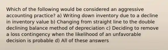 Which of the following would be considered an aggressive accounting practice? a) Writing down inventory due to a decline in inventory value b) Changing from straight line to the double declining balance method of depreciation c) Deciding to remove a loss contingency when the likelihood of an unfavorable decision is probable d) All of these answers