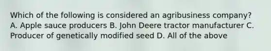 Which of the following is considered an agribusiness company? A. Apple sauce producers B. John Deere tractor manufacturer C. Producer of genetically modified seed D. All of the above