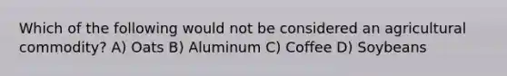Which of the following would not be considered an agricultural commodity? A) Oats B) Aluminum C) Coffee D) Soybeans