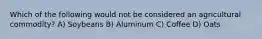 Which of the following would not be considered an agricultural commodity? A) Soybeans B) Aluminum C) Coffee D) Oats