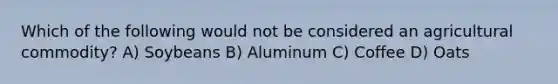 Which of the following would not be considered an agricultural commodity? A) Soybeans B) Aluminum C) Coffee D) Oats