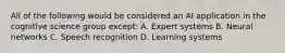 All of the following would be considered an AI application in the cognitive science group except: A. Expert systems B. Neural networks C. Speech recognition D. Learning systems