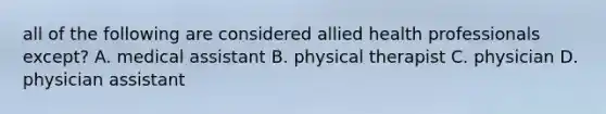 all of the following are considered allied health professionals except? A. medical assistant B. physical therapist C. physician D. physician assistant