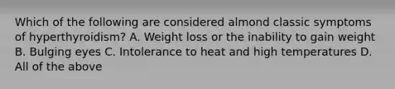 Which of the following are considered almond classic symptoms of hyperthyroidism? A. Weight loss or the inability to gain weight B. Bulging eyes C. Intolerance to heat and high temperatures D. All of the above