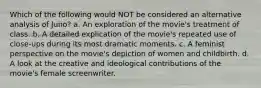 Which of the following would NOT be considered an alternative analysis of Juno? a. An exploration of the movie's treatment of class. b. A detailed explication of the movie's repeated use of close-ups during its most dramatic moments. c. A feminist perspective on the movie's depiction of women and childbirth. d. A look at the creative and ideological contributions of the movie's female screenwriter.