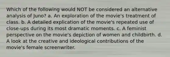 Which of the following would NOT be considered an alternative analysis of Juno? a. An exploration of the movie's treatment of class. b. A detailed explication of the movie's repeated use of close-ups during its most dramatic moments. c. A feminist perspective on the movie's depiction of women and childbirth. d. A look at the creative and ideological contributions of the movie's female screenwriter.