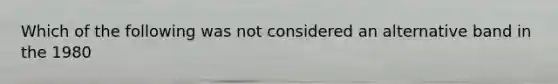Which of the following was not considered an alternative band in the 1980