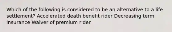 Which of the following is considered to be an alternative to a life settlement? Accelerated death benefit rider Decreasing term insurance Waiver of premium rider