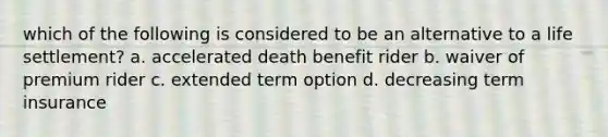 which of the following is considered to be an alternative to a life settlement? a. accelerated death benefit rider b. waiver of premium rider c. extended term option d. decreasing term insurance