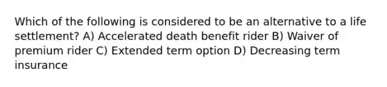 Which of the following is considered to be an alternative to a life settlement? A) Accelerated death benefit rider B) Waiver of premium rider C) Extended term option D) Decreasing term insurance