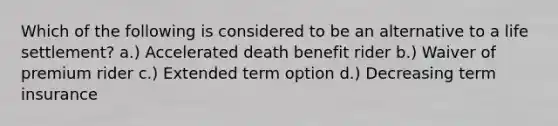 Which of the following is considered to be an alternative to a life settlement? a.) Accelerated death benefit rider b.) Waiver of premium rider c.) Extended term option d.) Decreasing term insurance