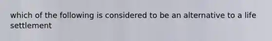 which of the following is considered to be an alternative to a life settlement