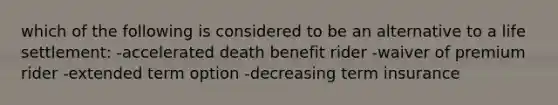 which of the following is considered to be an alternative to a life settlement: -accelerated death benefit rider -waiver of premium rider -extended term option -decreasing term insurance