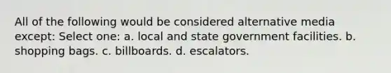 All of the following would be considered alternative media except: Select one: a. local and state government facilities. b. shopping bags. c. billboards. d. escalators.