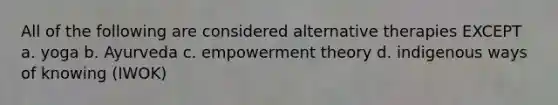 All of the following are considered alternative therapies EXCEPT a. yoga b. Ayurveda c. empowerment theory d. indigenous ways of knowing (IWOK)