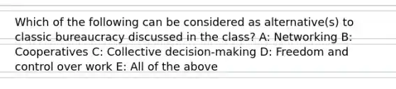 Which of the following can be considered as alternative(s) to classic bureaucracy discussed in the class? A: Networking B: Cooperatives C: Collective decision-making D: Freedom and control over work E: All of the above