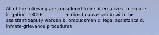 All of the following are considered to be alternatives to inmate litigation, EXCEPT _______. a. direct conversation with the assistant/deputy warden b. ombudsman c. legal assistance d. inmate-grievance procedures