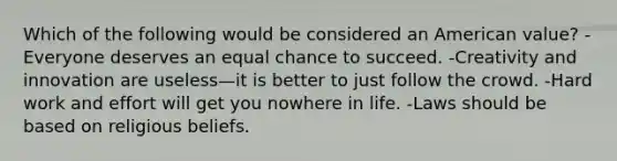 Which of the following would be considered an American value? -Everyone deserves an equal chance to succeed. -Creativity and innovation are useless—it is better to just follow the crowd. -Hard work and effort will get you nowhere in life. -Laws should be based on religious beliefs.