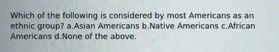 Which of the following is considered by most Americans as an ethnic group? a.Asian Americans b.Native Americans c.African Americans d.None of the above.