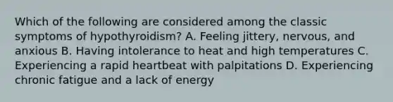 Which of the following are considered among the classic symptoms of hypothyroidism? A. Feeling jittery, nervous, and anxious B. Having intolerance to heat and high temperatures C. Experiencing a rapid heartbeat with palpitations D. Experiencing chronic fatigue and a lack of energy