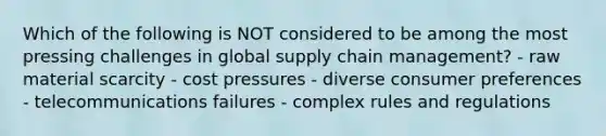 Which of the following is NOT considered to be among the most pressing challenges in global supply chain management? - raw material scarcity - cost pressures - diverse consumer preferences - telecommunications failures - complex rules and regulations