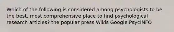 Which of the following is considered among psychologists to be the best, most comprehensive place to find psychological research articles? the popular press Wikis Google PsycINFO