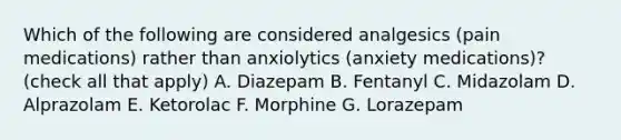 Which of the following are considered analgesics (pain medications) rather than anxiolytics (anxiety medications)? (check all that apply) A. Diazepam B. Fentanyl C. Midazolam D. Alprazolam E. Ketorolac F. Morphine G. Lorazepam