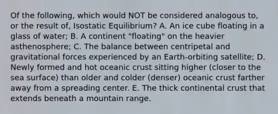 Of the following, which would NOT be considered analogous to, or the result of, Isostatic Equilibrium? A. An ice cube floating in a glass of water; B. A continent "floating" on the heavier asthenosphere; C. The balance between centripetal and gravitational forces experienced by an Earth-orbiting satellite; D. Newly formed and hot oceanic crust sitting higher (closer to the sea surface) than older and colder (denser) oceanic crust farther away from a spreading center. E. The thick continental crust that extends beneath a mountain range.