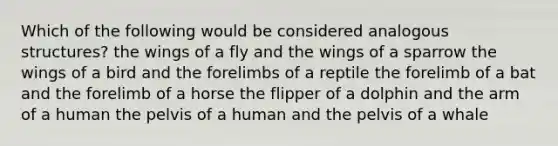 Which of the following would be considered analogous structures? the wings of a fly and the wings of a sparrow the wings of a bird and the forelimbs of a reptile the forelimb of a bat and the forelimb of a horse the flipper of a dolphin and the arm of a human the pelvis of a human and the pelvis of a whale