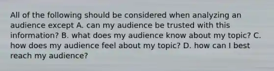 All of the following should be considered when analyzing an audience except A. can my audience be trusted with this information? B. what does my audience know about my topic? C. how does my audience feel about my topic? D. how can I best reach my audience?