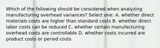 Which of the following should be considered when analyzing manufacturing overhead variances? Select one: A. whether direct materials costs are higher than standard costs B. whether direct labor costs can be reduced C. whether certain manufacturing overhead costs are controllable D. whether costs incurred are product costs or period costs