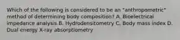 Which of the following is considered to be an "anthropometric" method of determining body composition? A. Bioelectrical impedance analysis B. Hydrodensitometry C. Body mass index D. Dual energy X-ray absorptiometry