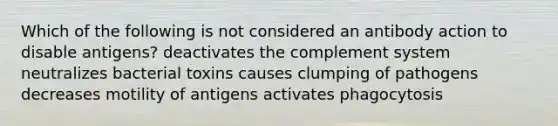 Which of the following is not considered an antibody action to disable antigens? deactivates the complement system neutralizes bacterial toxins causes clumping of pathogens decreases motility of antigens activates phagocytosis