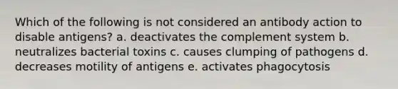 Which of the following is not considered an antibody action to disable antigens? a. deactivates the complement system b. neutralizes bacterial toxins c. causes clumping of pathogens d. decreases motility of antigens e. activates phagocytosis