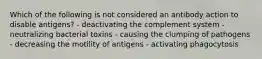 Which of the following is not considered an antibody action to disable antigens? - deactivating the complement system - neutralizing bacterial toxins - causing the clumping of pathogens - decreasing the motility of antigens - activating phagocytosis