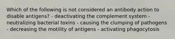 Which of the following is not considered an antibody action to disable antigens? - deactivating the complement system - neutralizing bacterial toxins - causing the clumping of pathogens - decreasing the motility of antigens - activating phagocytosis