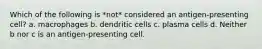 Which of the following is *not* considered an antigen-presenting cell? a. macrophages b. dendritic cells c. plasma cells d. Neither b nor c is an antigen-presenting cell.