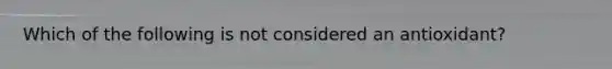 Which of the following is not considered an antioxidant?