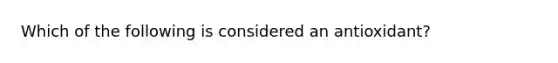 Which of the following is considered an antioxidant?