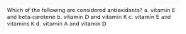 Which of the following are considered antioxidants? a. vitamin E and beta-carotene b. vitamin D and vitamin K c. vitamin E and vitamins K d. vitamin A and vitamin D