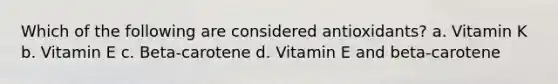 Which of the following are considered antioxidants? a. Vitamin K b. Vitamin E c. Beta-carotene d. Vitamin E and beta-carotene