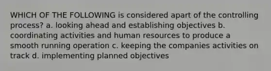 WHICH OF THE FOLLOWING is considered apart of the controlling process? a. looking ahead and establishing objectives b. coordinating activities and human resources to produce a smooth running operation c. keeping the companies activities on track d. implementing planned objectives