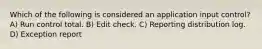 Which of the following is considered an application input control? A) Run control total. B) Edit check. C) Reporting distribution log. D) Exception report