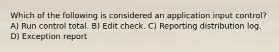 Which of the following is considered an application input control? A) Run control total. B) Edit check. C) Reporting distribution log. D) Exception report