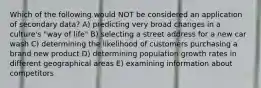 Which of the following would NOT be considered an application of secondary data? A) predicting very broad changes in a culture's "way of life" B) selecting a street address for a new car wash C) determining the likelihood of customers purchasing a brand new product D) determining population growth rates in different geographical areas E) examining information about competitors