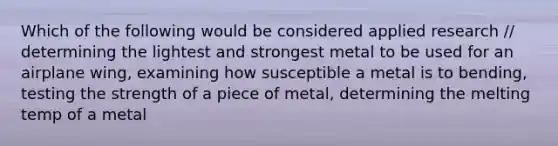 Which of the following would be considered applied research // determining the lightest and strongest metal to be used for an airplane wing, examining how susceptible a metal is to bending, testing the strength of a piece of metal, determining the melting temp of a metal